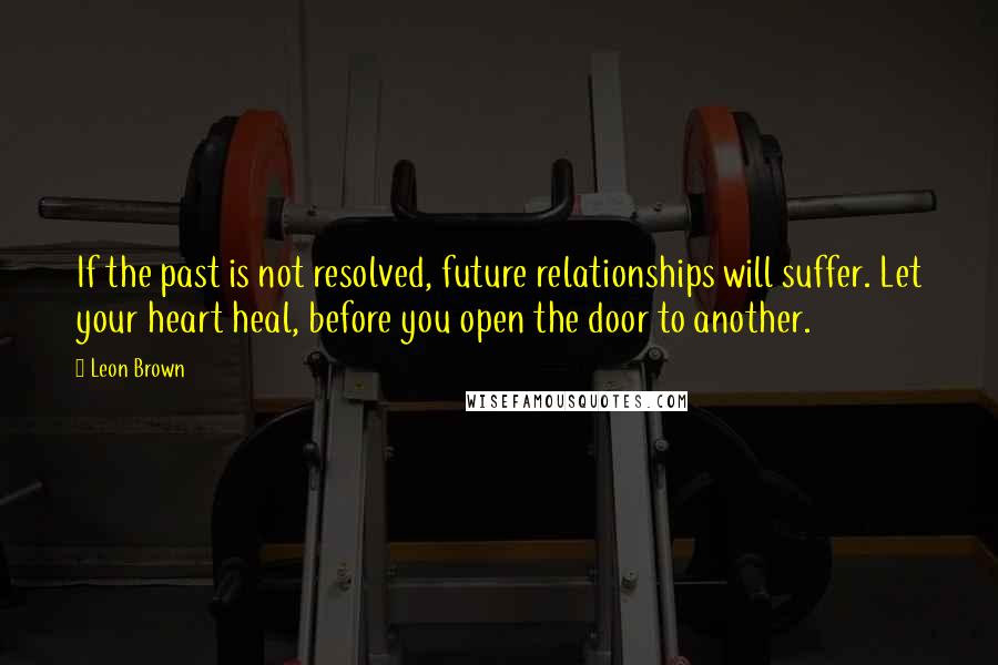 Leon Brown Quotes: If the past is not resolved, future relationships will suffer. Let your heart heal, before you open the door to another.