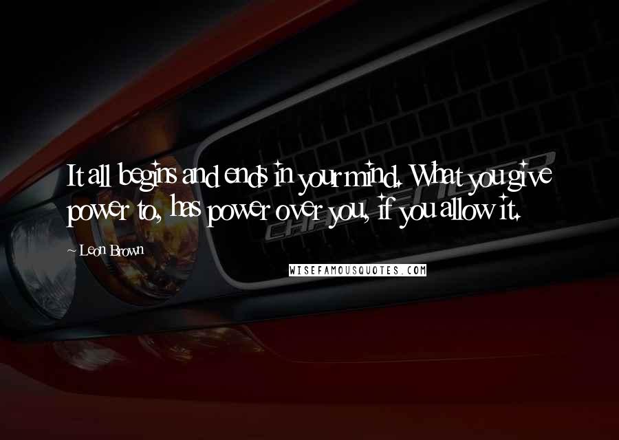 Leon Brown Quotes: It all begins and ends in your mind. What you give power to, has power over you, if you allow it.