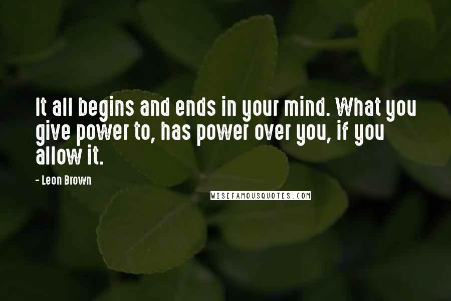 Leon Brown Quotes: It all begins and ends in your mind. What you give power to, has power over you, if you allow it.