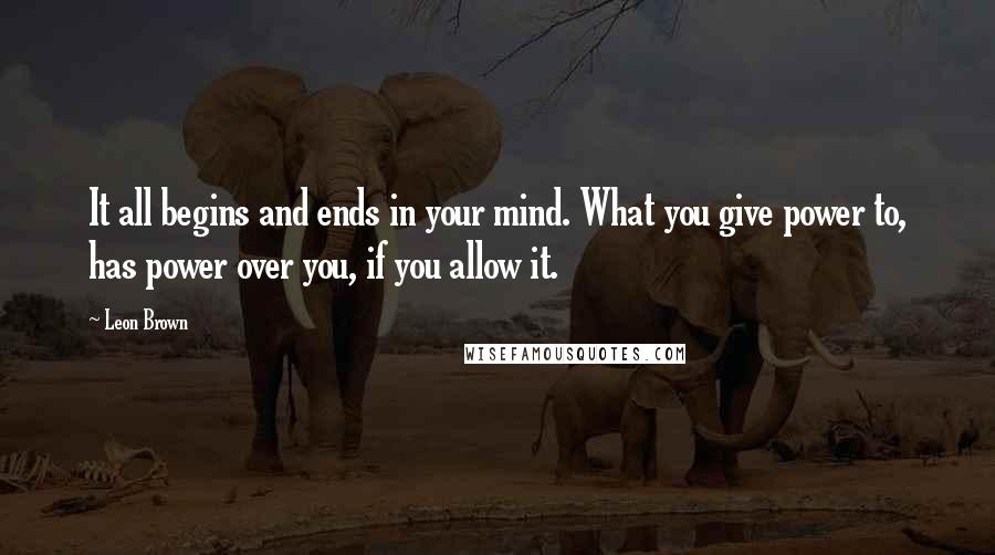 Leon Brown Quotes: It all begins and ends in your mind. What you give power to, has power over you, if you allow it.