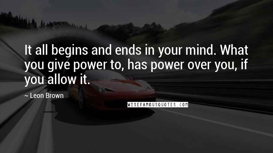 Leon Brown Quotes: It all begins and ends in your mind. What you give power to, has power over you, if you allow it.