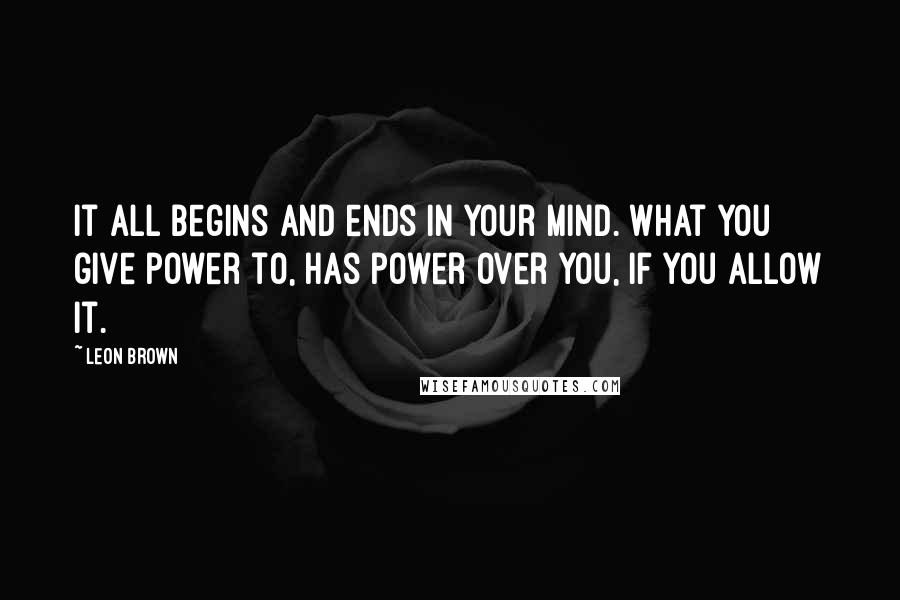 Leon Brown Quotes: It all begins and ends in your mind. What you give power to, has power over you, if you allow it.