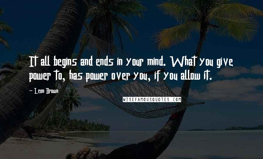Leon Brown Quotes: It all begins and ends in your mind. What you give power to, has power over you, if you allow it.