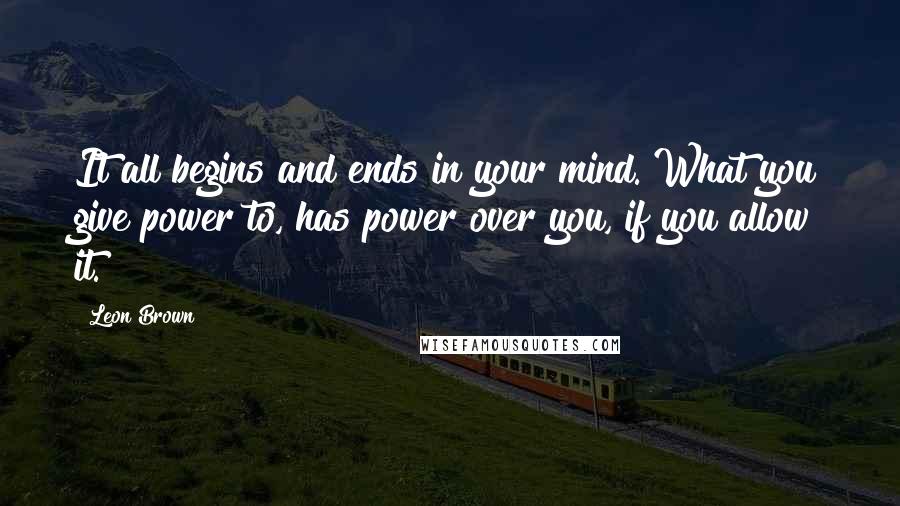 Leon Brown Quotes: It all begins and ends in your mind. What you give power to, has power over you, if you allow it.