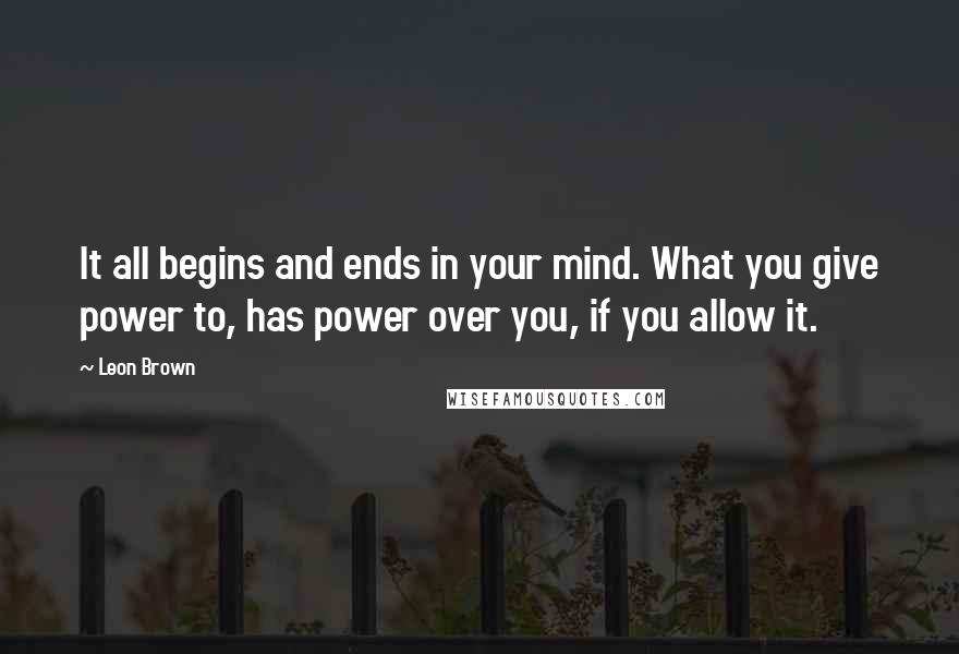 Leon Brown Quotes: It all begins and ends in your mind. What you give power to, has power over you, if you allow it.