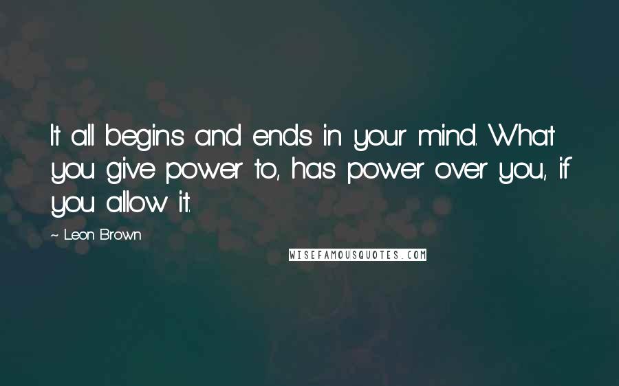 Leon Brown Quotes: It all begins and ends in your mind. What you give power to, has power over you, if you allow it.