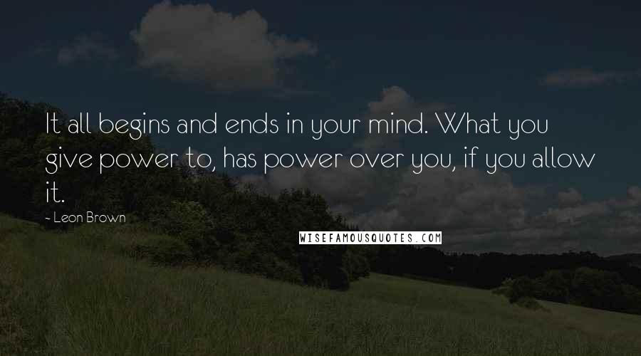 Leon Brown Quotes: It all begins and ends in your mind. What you give power to, has power over you, if you allow it.