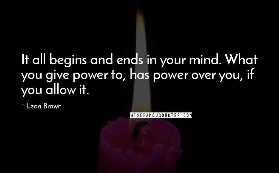 Leon Brown Quotes: It all begins and ends in your mind. What you give power to, has power over you, if you allow it.