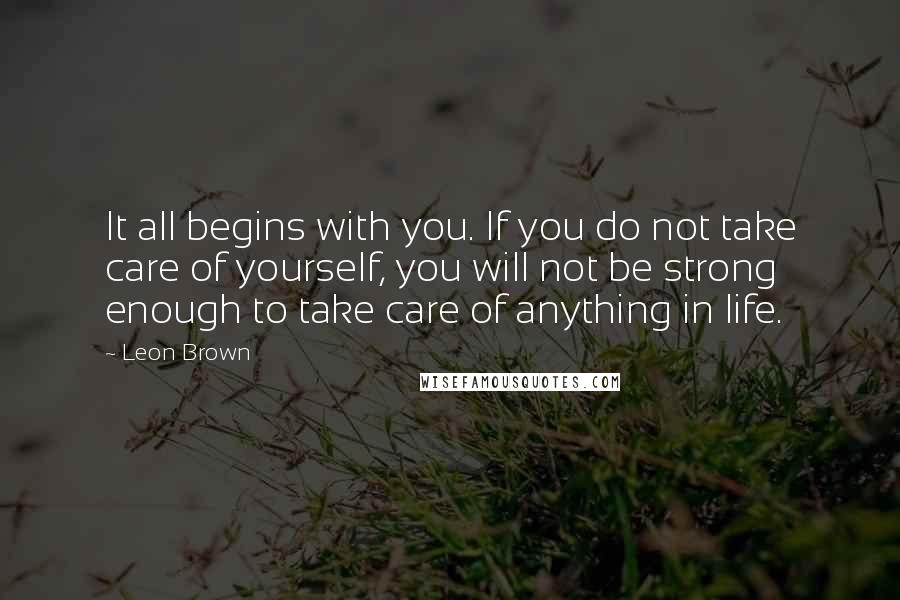Leon Brown Quotes: It all begins with you. If you do not take care of yourself, you will not be strong enough to take care of anything in life.