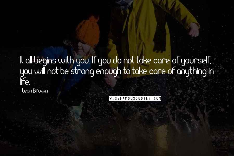 Leon Brown Quotes: It all begins with you. If you do not take care of yourself, you will not be strong enough to take care of anything in life.