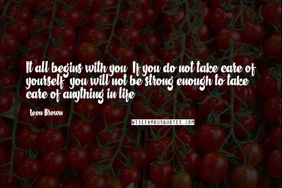 Leon Brown Quotes: It all begins with you. If you do not take care of yourself, you will not be strong enough to take care of anything in life.