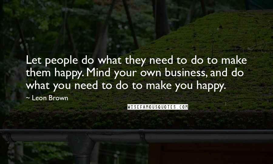 Leon Brown Quotes: Let people do what they need to do to make them happy. Mind your own business, and do what you need to do to make you happy.