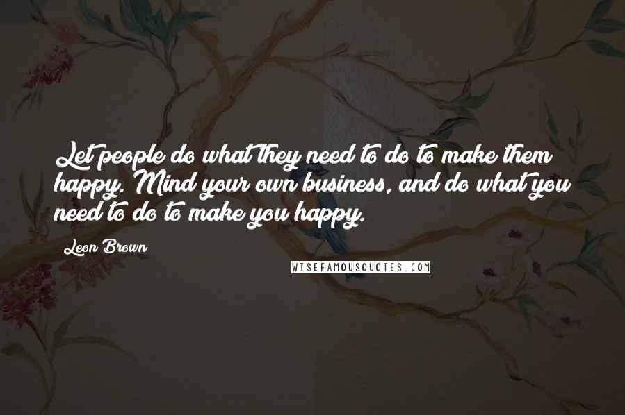 Leon Brown Quotes: Let people do what they need to do to make them happy. Mind your own business, and do what you need to do to make you happy.