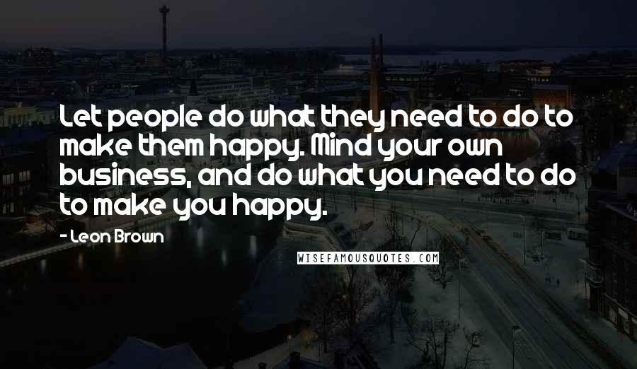 Leon Brown Quotes: Let people do what they need to do to make them happy. Mind your own business, and do what you need to do to make you happy.