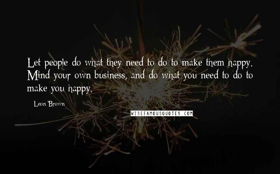 Leon Brown Quotes: Let people do what they need to do to make them happy. Mind your own business, and do what you need to do to make you happy.