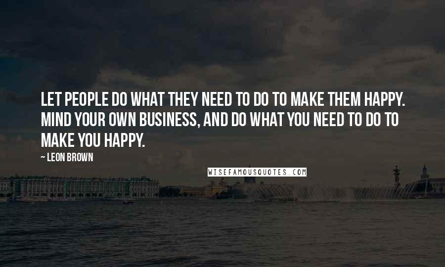 Leon Brown Quotes: Let people do what they need to do to make them happy. Mind your own business, and do what you need to do to make you happy.