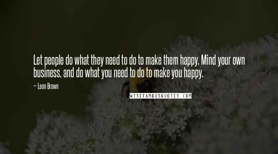 Leon Brown Quotes: Let people do what they need to do to make them happy. Mind your own business, and do what you need to do to make you happy.