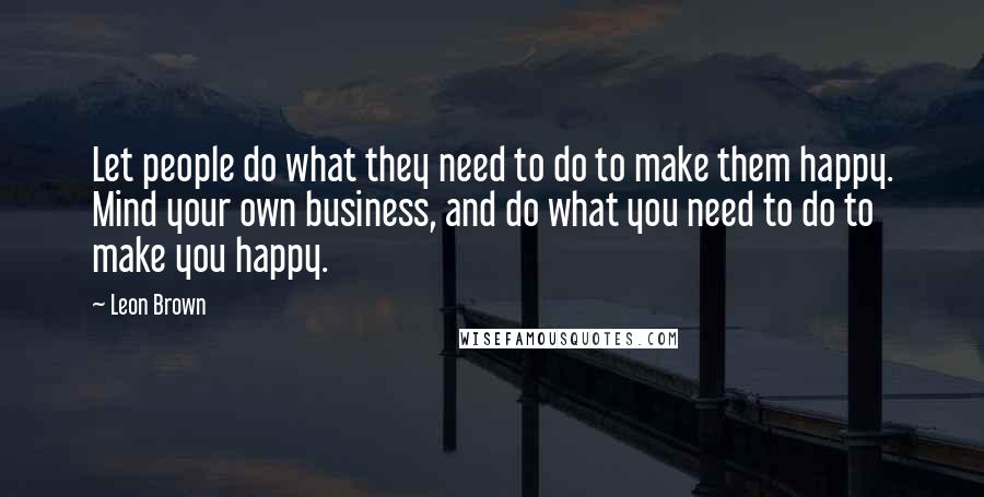 Leon Brown Quotes: Let people do what they need to do to make them happy. Mind your own business, and do what you need to do to make you happy.