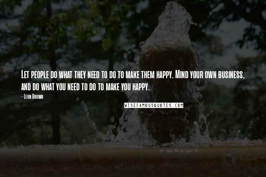 Leon Brown Quotes: Let people do what they need to do to make them happy. Mind your own business, and do what you need to do to make you happy.