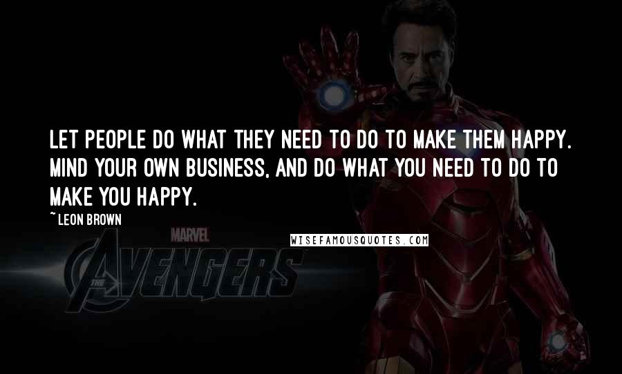 Leon Brown Quotes: Let people do what they need to do to make them happy. Mind your own business, and do what you need to do to make you happy.