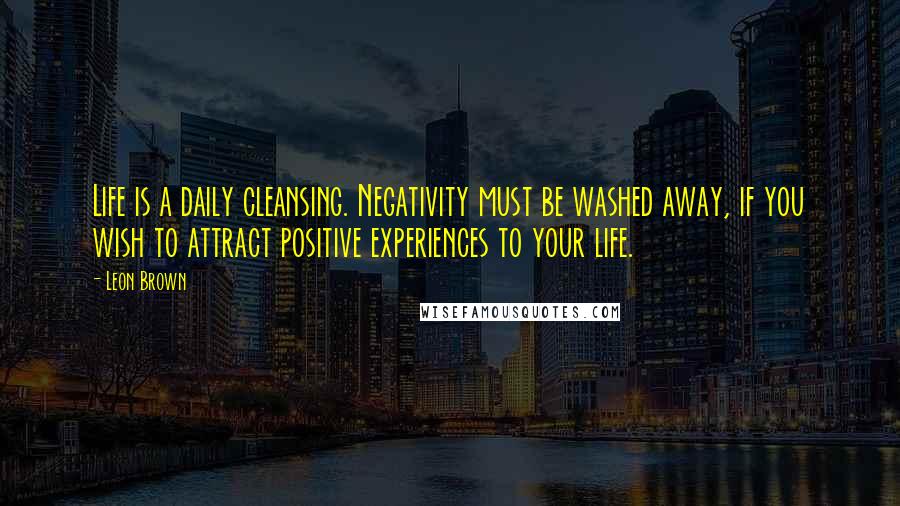 Leon Brown Quotes: Life is a daily cleansing. Negativity must be washed away, if you wish to attract positive experiences to your life.