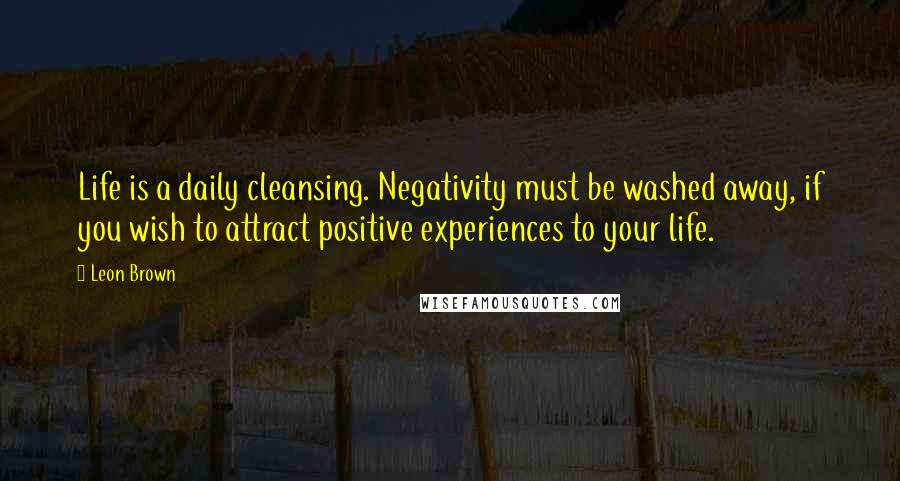 Leon Brown Quotes: Life is a daily cleansing. Negativity must be washed away, if you wish to attract positive experiences to your life.