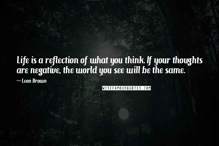 Leon Brown Quotes: Life is a reflection of what you think. If your thoughts are negative, the world you see will be the same.