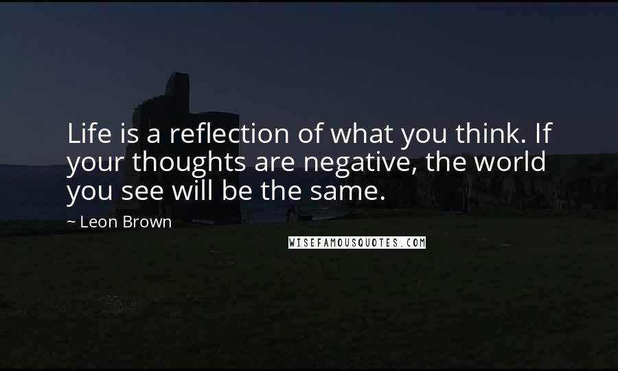 Leon Brown Quotes: Life is a reflection of what you think. If your thoughts are negative, the world you see will be the same.