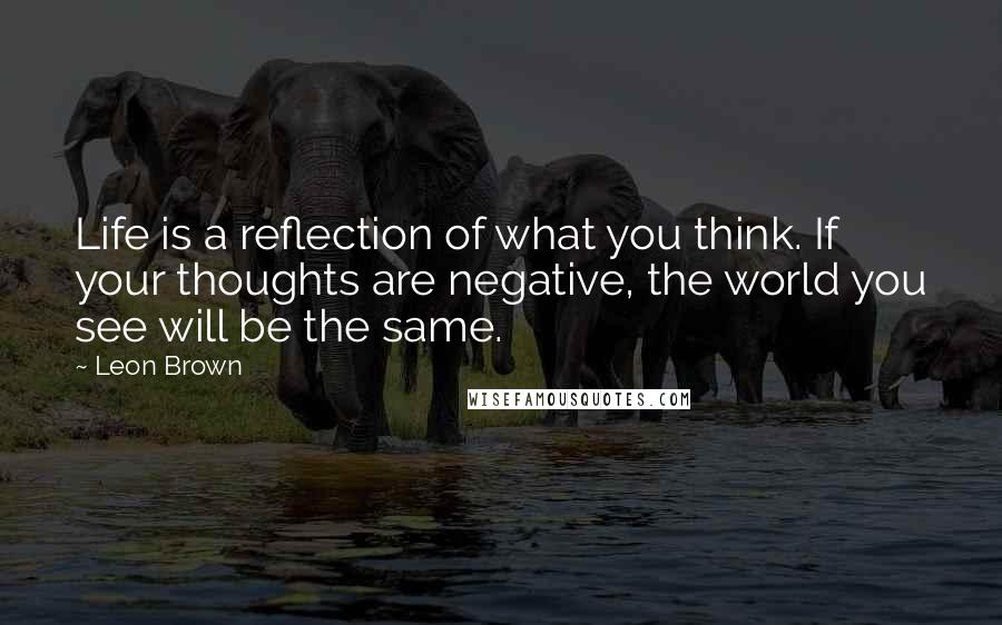 Leon Brown Quotes: Life is a reflection of what you think. If your thoughts are negative, the world you see will be the same.