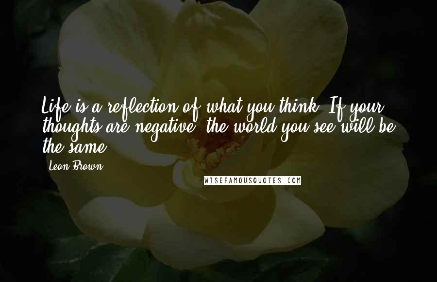 Leon Brown Quotes: Life is a reflection of what you think. If your thoughts are negative, the world you see will be the same.