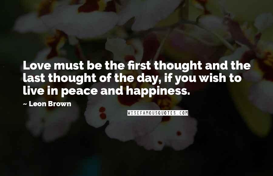 Leon Brown Quotes: Love must be the first thought and the last thought of the day, if you wish to live in peace and happiness.