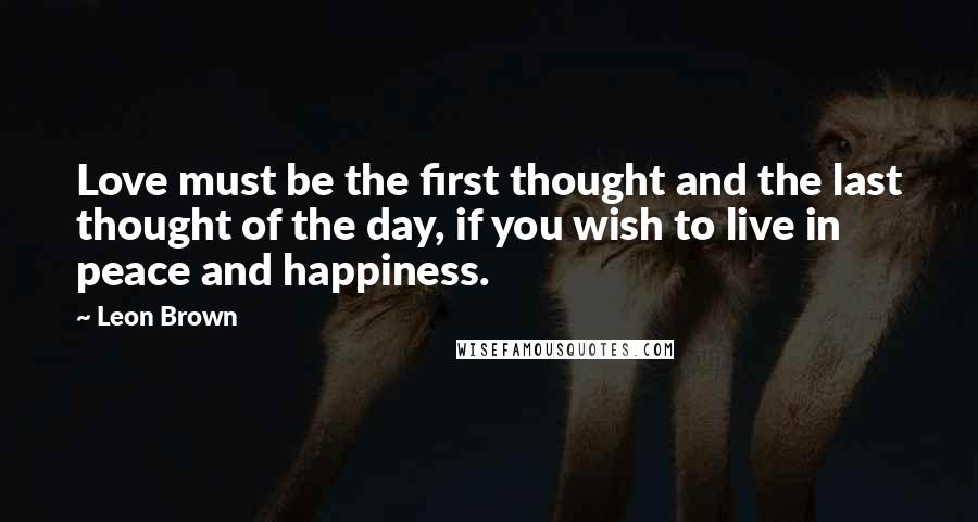 Leon Brown Quotes: Love must be the first thought and the last thought of the day, if you wish to live in peace and happiness.