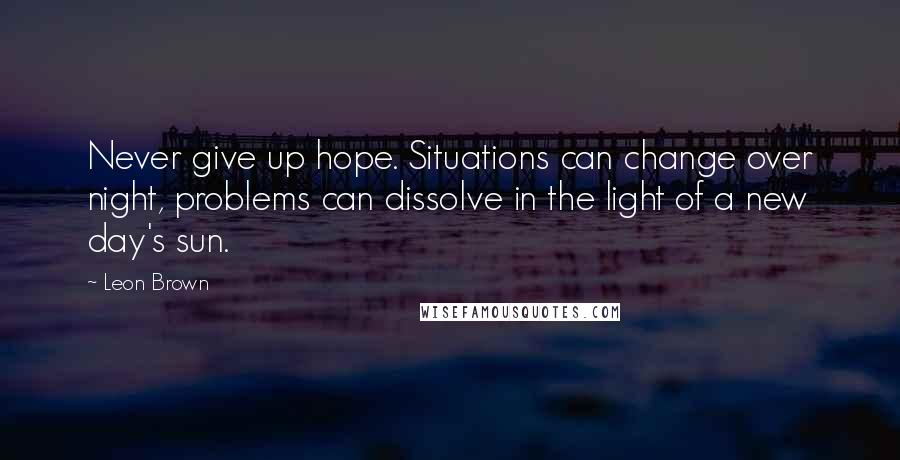 Leon Brown Quotes: Never give up hope. Situations can change over night, problems can dissolve in the light of a new day's sun.