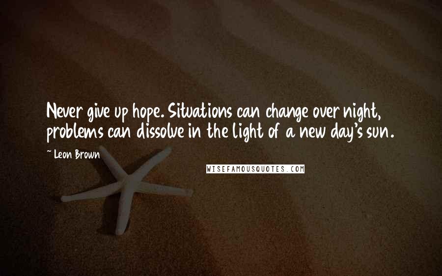 Leon Brown Quotes: Never give up hope. Situations can change over night, problems can dissolve in the light of a new day's sun.