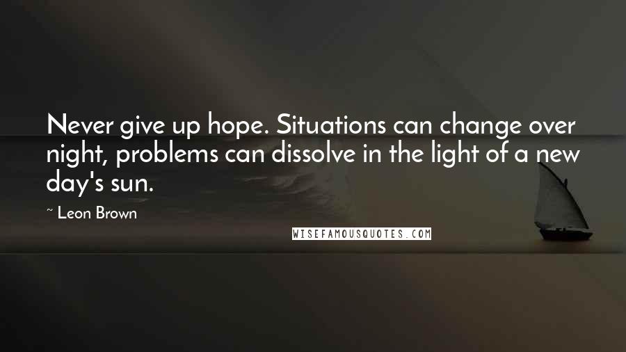 Leon Brown Quotes: Never give up hope. Situations can change over night, problems can dissolve in the light of a new day's sun.