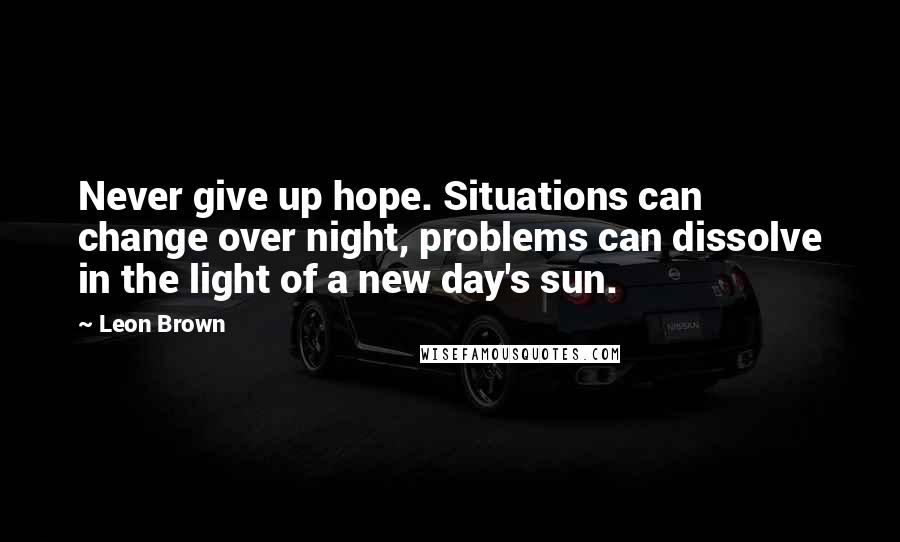 Leon Brown Quotes: Never give up hope. Situations can change over night, problems can dissolve in the light of a new day's sun.