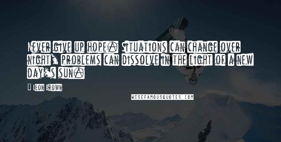 Leon Brown Quotes: Never give up hope. Situations can change over night, problems can dissolve in the light of a new day's sun.