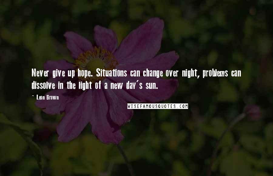 Leon Brown Quotes: Never give up hope. Situations can change over night, problems can dissolve in the light of a new day's sun.