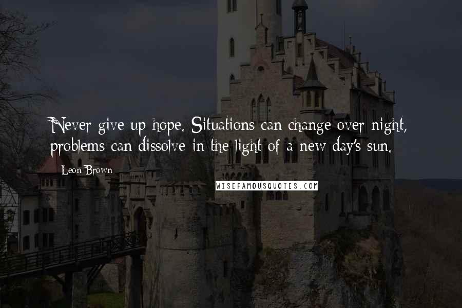 Leon Brown Quotes: Never give up hope. Situations can change over night, problems can dissolve in the light of a new day's sun.