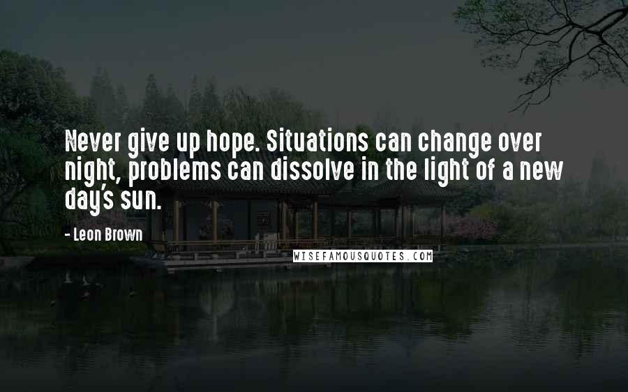 Leon Brown Quotes: Never give up hope. Situations can change over night, problems can dissolve in the light of a new day's sun.