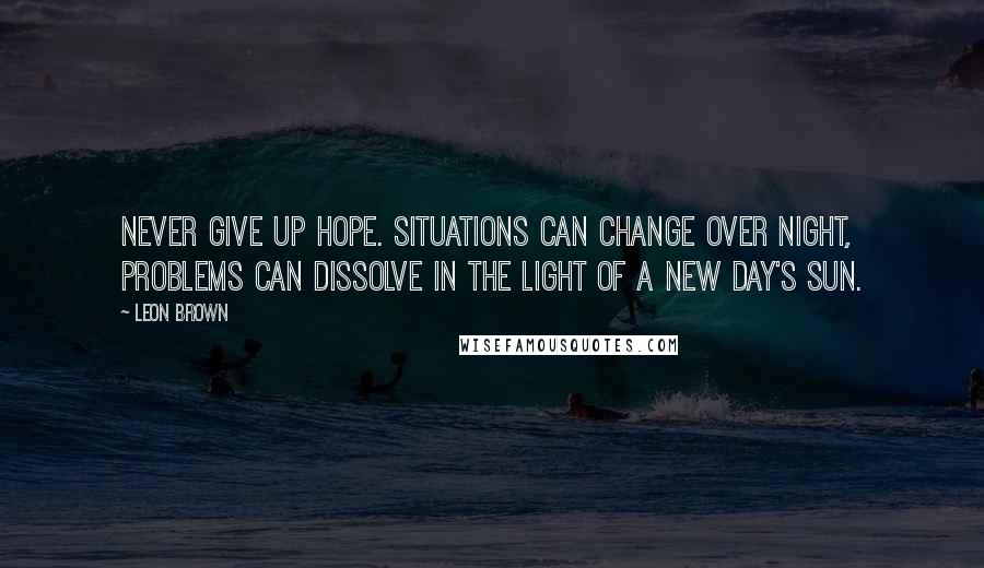 Leon Brown Quotes: Never give up hope. Situations can change over night, problems can dissolve in the light of a new day's sun.