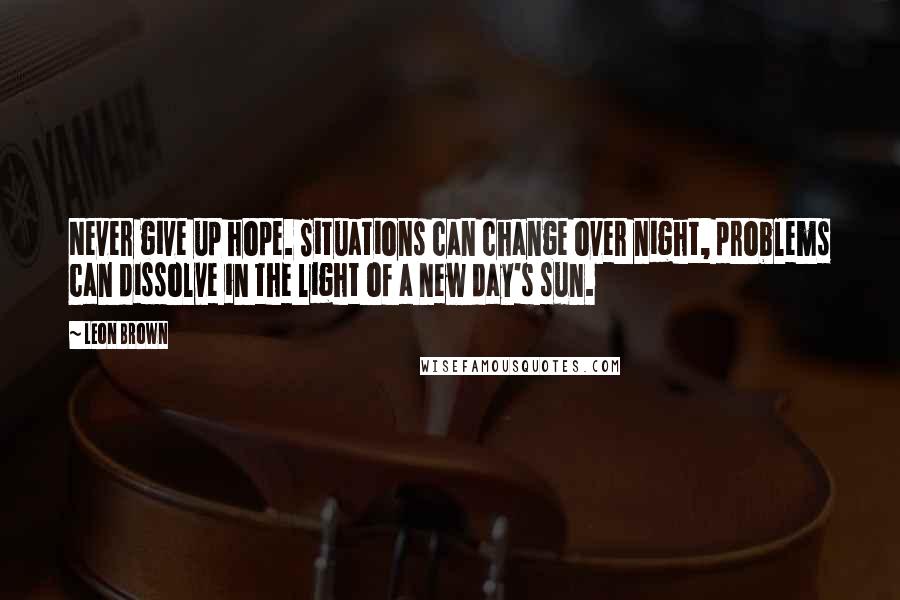 Leon Brown Quotes: Never give up hope. Situations can change over night, problems can dissolve in the light of a new day's sun.