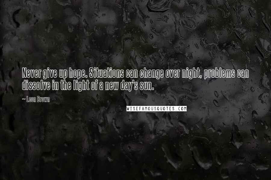 Leon Brown Quotes: Never give up hope. Situations can change over night, problems can dissolve in the light of a new day's sun.