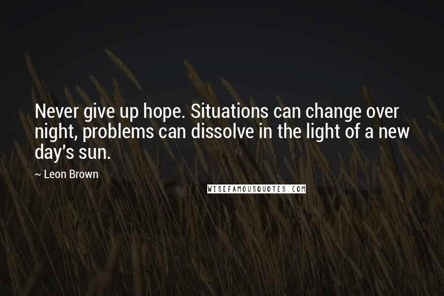 Leon Brown Quotes: Never give up hope. Situations can change over night, problems can dissolve in the light of a new day's sun.