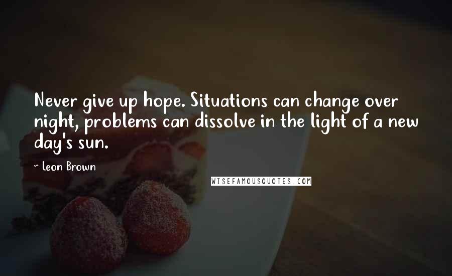 Leon Brown Quotes: Never give up hope. Situations can change over night, problems can dissolve in the light of a new day's sun.