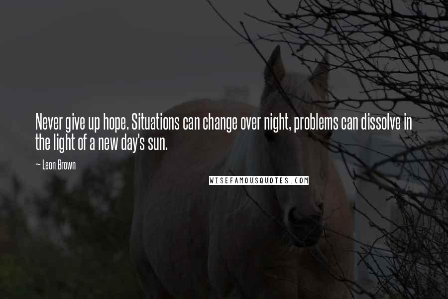 Leon Brown Quotes: Never give up hope. Situations can change over night, problems can dissolve in the light of a new day's sun.