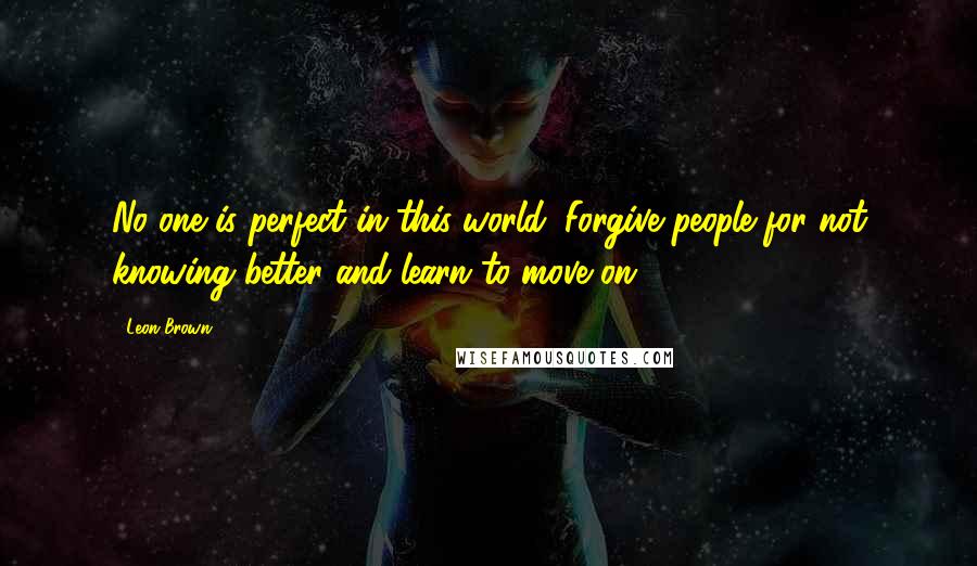 Leon Brown Quotes: No one is perfect in this world. Forgive people for not knowing better and learn to move on.