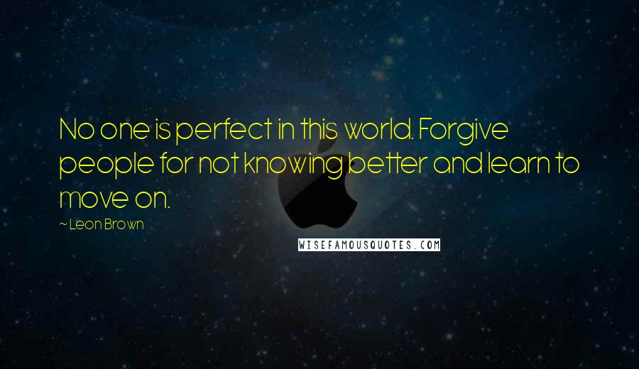 Leon Brown Quotes: No one is perfect in this world. Forgive people for not knowing better and learn to move on.