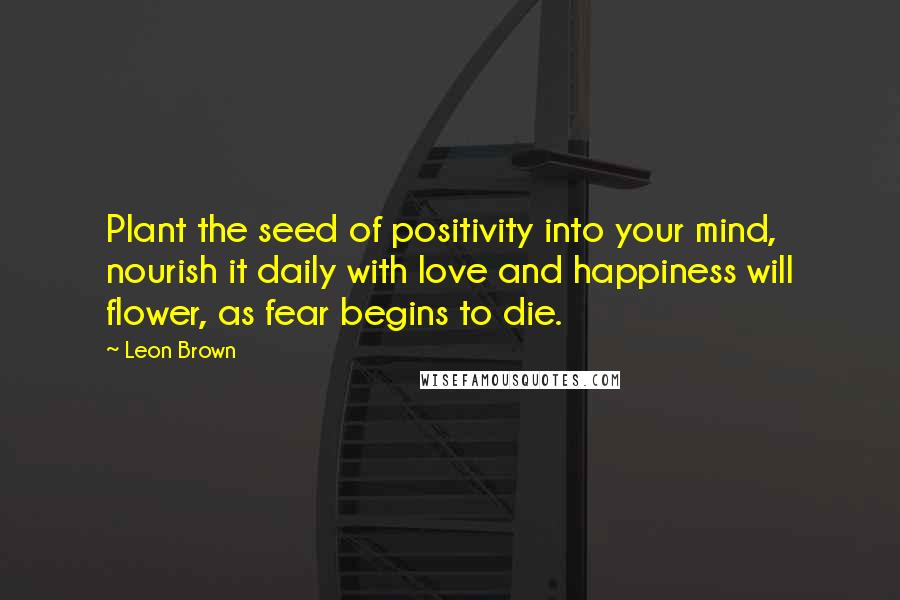 Leon Brown Quotes: Plant the seed of positivity into your mind, nourish it daily with love and happiness will flower, as fear begins to die.