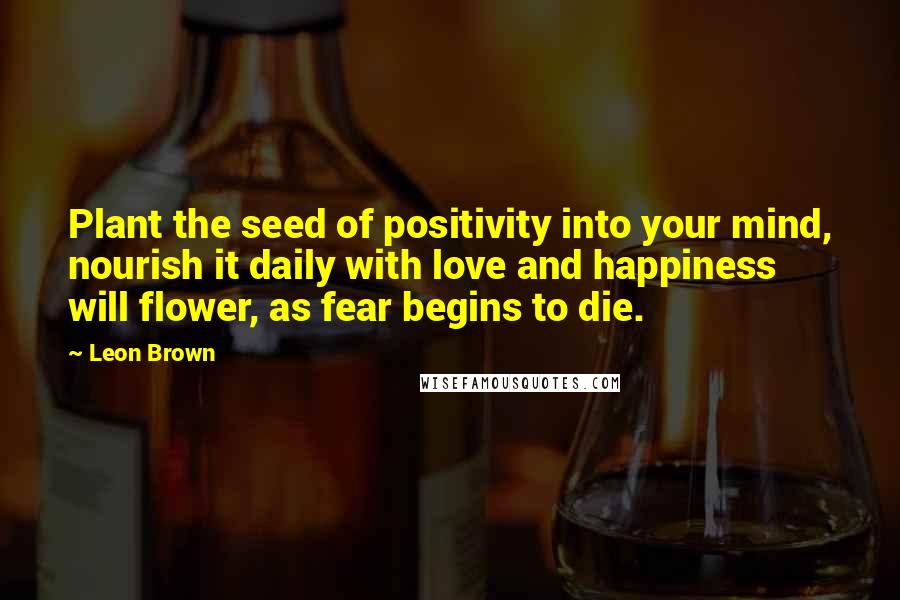 Leon Brown Quotes: Plant the seed of positivity into your mind, nourish it daily with love and happiness will flower, as fear begins to die.